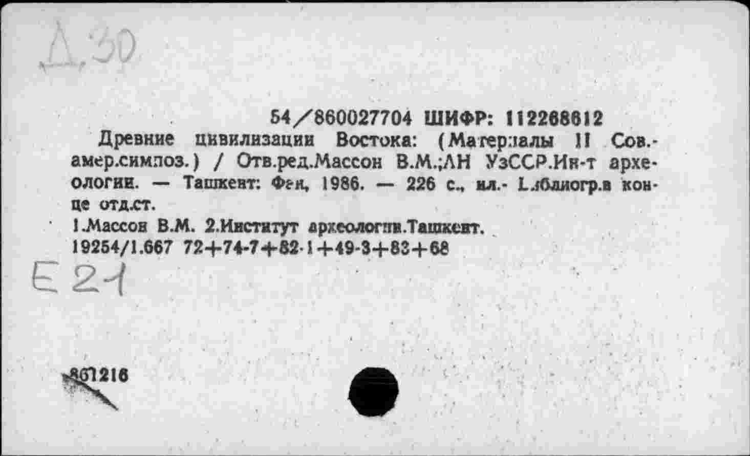 ﻿54/860027704 ШИФР: 112268612
Древние цивилизации Востока: (Материалы II Сов.-амер.симлоз. ) / Отв.ред.Массон В.М.;ЛН УзССР.Ин-т археологии. — Ташкент: Фен, 1986. — 226 с, ил.- Е.Юлиогр.в конце отдст.
1 .Массон В.М. 2. Институт археологпн.Ташксэт.
19254/1.667 72+74-7+82-1 +49-3+83+68